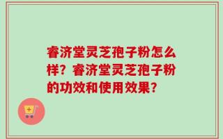 睿济堂灵芝孢子粉怎么样？睿济堂灵芝孢子粉的功效和使用效果？