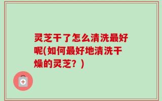 灵芝干了怎么清洗最好呢(如何最好地清洗干燥的灵芝？)