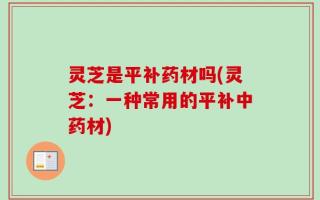 灵芝是平补药材吗(灵芝：一种常用的平补中药材)