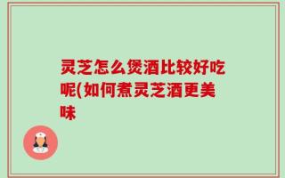 灵芝怎么煲酒比较好吃呢(如何煮灵芝酒更美味