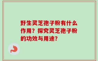 野生灵芝孢子粉有什么作用？探究灵芝孢子粉的功效与用途？