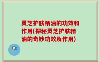 灵芝护肤精油的功效和作用(探秘灵芝护肤精油的奇妙功效及作用)