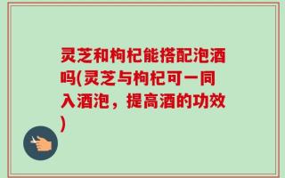 灵芝和枸杞能搭配泡酒吗(灵芝与枸杞可一同入酒泡，提高酒的功效)