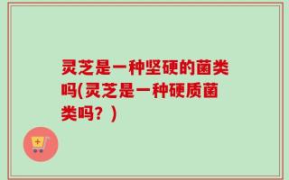 灵芝是一种坚硬的菌类吗(灵芝是一种硬质菌类吗？)