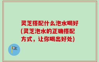灵芝搭配什么泡水喝好(灵芝泡水的正确搭配方式，让你喝出好处)