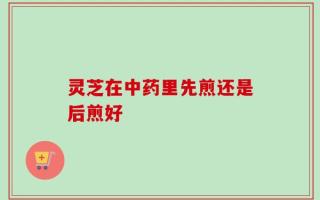 灵芝在中药里先煎还是后煎好