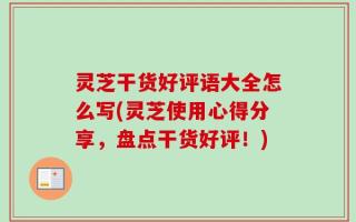 灵芝干货好评语大全怎么写(灵芝使用心得分享，盘点干货好评！)