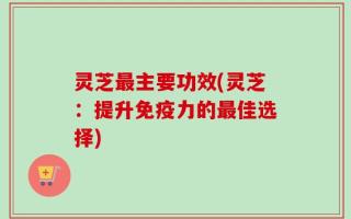灵芝最主要功效(灵芝：提升免疫力的最佳选择)