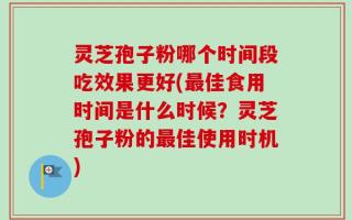灵芝孢子粉哪个时间段吃效果更好(最佳食用时间是什么时候？灵芝孢子粉的最佳使用时机)