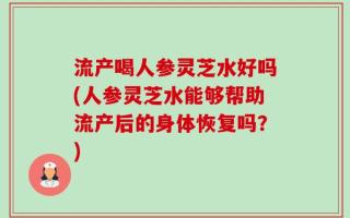 流产喝人参灵芝水好吗(人参灵芝水能够帮助流产后的身体恢复吗？)