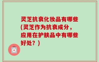 灵芝抗衰化妆品有哪些(灵芝作为抗衰成分，应用在护肤品中有哪些好处？)