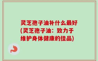 灵芝孢子油补什么最好(灵芝孢子油：致力于维护身体健康的佳品)