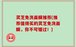 灵芝免洗面膜推荐(推荐值得买的灵芝免洗面膜，你不可错过！)