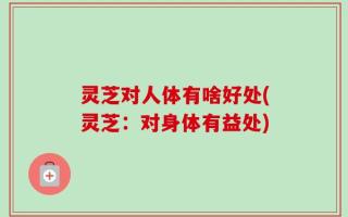 灵芝对人体有啥好处(灵芝：对身体有益处)