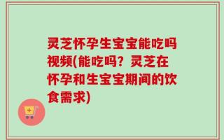 灵芝怀孕生宝宝能吃吗视频(能吃吗？灵芝在怀孕和生宝宝期间的饮食需求)
