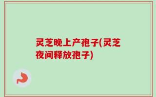 灵芝晚上产孢子(灵芝夜间释放孢子)