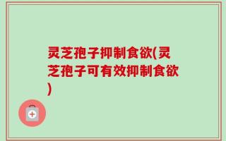 灵芝孢子抑制食欲(灵芝孢子可有效抑制食欲)