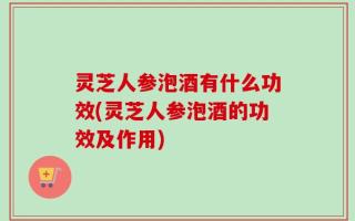灵芝人参泡酒有什么功效(灵芝人参泡酒的功效及作用)