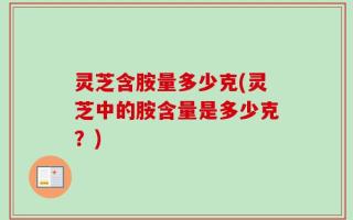 灵芝含胺量多少克(灵芝中的胺含量是多少克？)
