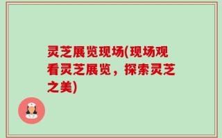 灵芝展览现场(现场观看灵芝展览，探索灵芝之美)
