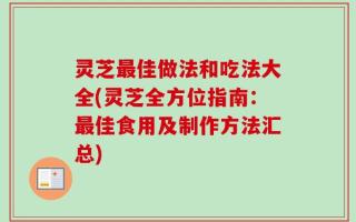 灵芝最佳做法和吃法大全(灵芝全方位指南：最佳食用及制作方法汇总)