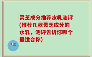 灵芝成分推荐水乳测评(推荐几款灵芝成分的水乳，测评告诉你哪个最适合你)