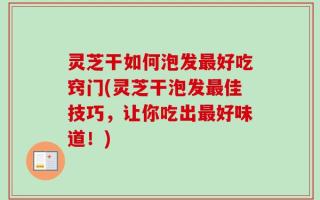 灵芝干如何泡发最好吃窍门(灵芝干泡发最佳技巧，让你吃出最好味道！)
