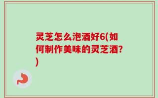 灵芝怎么泡酒好6(如何制作美味的灵芝酒？)
