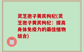 灵芝孢子黄芪枸杞(灵芝孢子黄芪枸杞：提高身体免疫力的最佳植物组合)