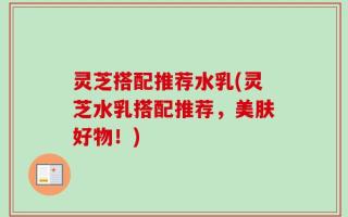 灵芝搭配推荐水乳(灵芝水乳搭配推荐，美肤好物！)