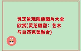 灵芝景观雕像图片大全欣赏(灵芝雕塑：艺术与自然完美融合)
