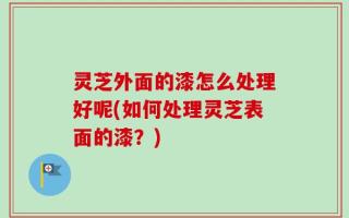 灵芝外面的漆怎么处理好呢(如何处理灵芝表面的漆？)