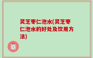 灵芝枣仁泡水(灵芝枣仁泡水的好处及饮用方法)