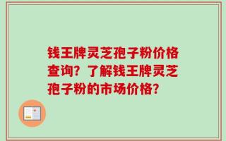 钱王牌灵芝孢子粉价格查询？了解钱王牌灵芝孢子粉的市场价格？