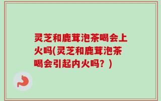 灵芝和鹿茸泡茶喝会上火吗(灵芝和鹿茸泡茶喝会引起内火吗？)