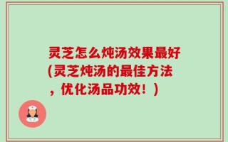 灵芝怎么炖汤效果最好(灵芝炖汤的最佳方法，优化汤品功效！)