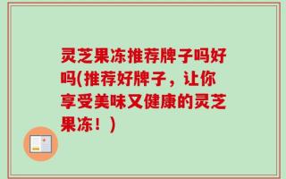 灵芝果冻推荐牌子吗好吗(推荐好牌子，让你享受美味又健康的灵芝果冻！)