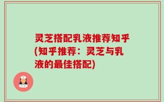 灵芝搭配乳液推荐知乎(知乎推荐：灵芝与乳液的最佳搭配)