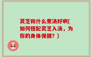灵芝和什么煮汤好啊(如何搭配灵芝入汤，为你的身体保健？)