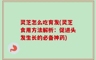 灵芝怎么吃育发(灵芝食用方法解析：促进头发生长的必备神药)