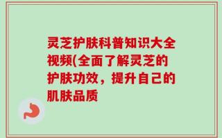 灵芝护肤科普知识大全视频(全面了解灵芝的护肤功效，提升自己的肌肤品质
