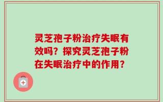 灵芝孢子粉治疗失眠有效吗？探究灵芝孢子粉在失眠治疗中的作用？