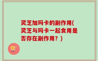灵芝加玛卡的副作用(灵芝与玛卡一起食用是否存在副作用？)