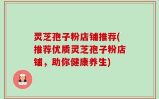 灵芝孢子粉店铺推荐(推荐优质灵芝孢子粉店铺，助你健康养生)