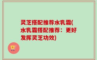 灵芝搭配推荐水乳霜(水乳霜搭配推荐：更好发挥灵芝功效)