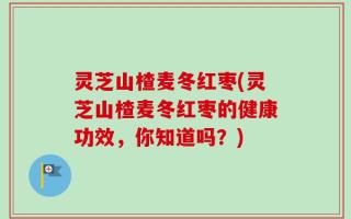 灵芝山楂麦冬红枣(灵芝山楂麦冬红枣的健康功效，你知道吗？)