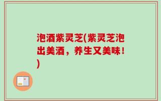 泡酒紫灵芝(紫灵芝泡出美酒，养生又美味！)