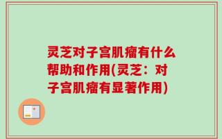 灵芝对子宫肌瘤有什么帮助和作用(灵芝：对子宫肌瘤有显著作用)