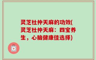 灵芝杜仲天麻的功效(灵芝杜仲天麻：四宝养生，心脑健康佳选择)