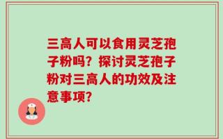 三高人可以食用灵芝孢子粉吗？探讨灵芝孢子粉对三高人的功效及注意事项？